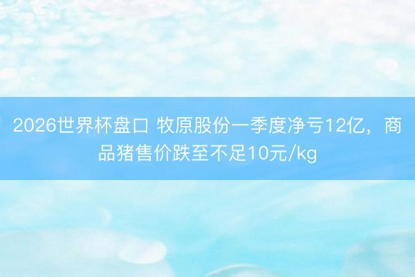 2026世界杯盘口 牧原股份一季度净亏12亿，商品猪售价跌至不足10元/kg