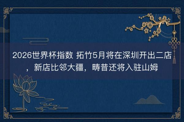 2026世界杯指数 拓竹5月将在深圳开出二店,新店比邻大疆,畴昔还将入驻山姆