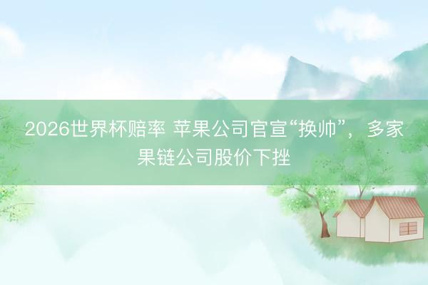 2026世界杯赔率 苹果公司官宣“换帅”，多家果链公司股价下挫