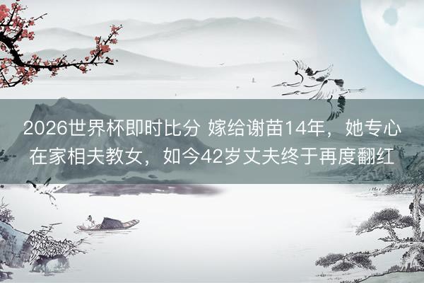 2026世界杯即时比分 嫁给谢苗14年，她专心在家相夫教女，如今42岁丈夫终于再度翻红