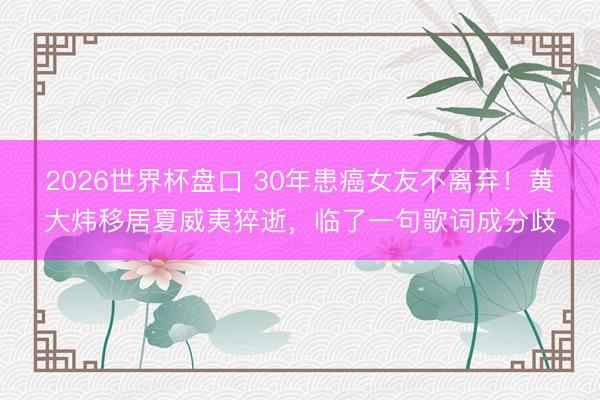 2026世界杯盘口 30年患癌女友不离弃！黄大炜移居夏威夷猝逝，临了一句歌词成分歧
