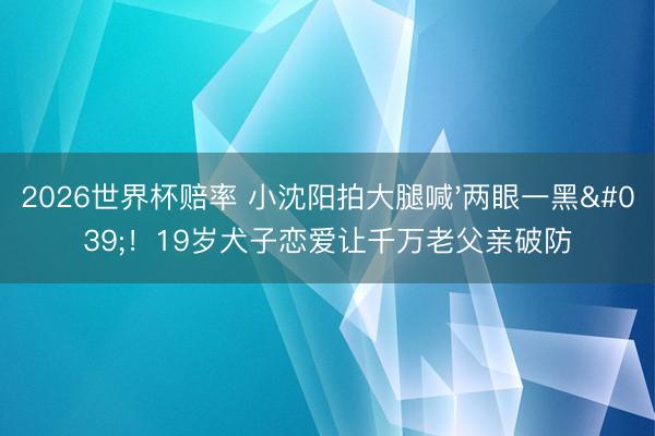 2026世界杯赔率 小沈阳拍大腿喊'两眼一黑'！19岁犬子恋爱让千万老父亲破防