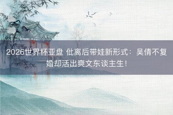 2026世界杯亚盘 仳离后带娃新形式:吴倩不复婚却活出爽文东谈主生!