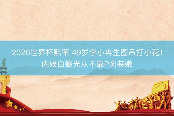 2026世界杯赔率 49岁李小冉生图吊打小花!内娱白蟾光从不靠P图装嫩