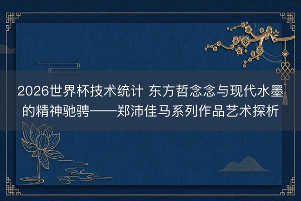 2026世界杯技术统计 东方哲念念与现代水墨的精神驰骋——郑沛佳马系列作品艺术探析