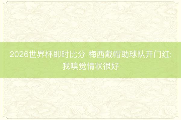 2026世界杯即时比分 梅西戴帽助球队开门红:我嗅觉情状很好