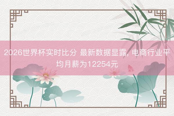 2026世界杯实时比分 最新数据显露, 电商行业平均月薪为12254元