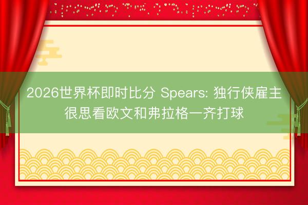 2026世界杯即时比分 Spears: 独行侠雇主很思看欧文和弗拉格一齐打球