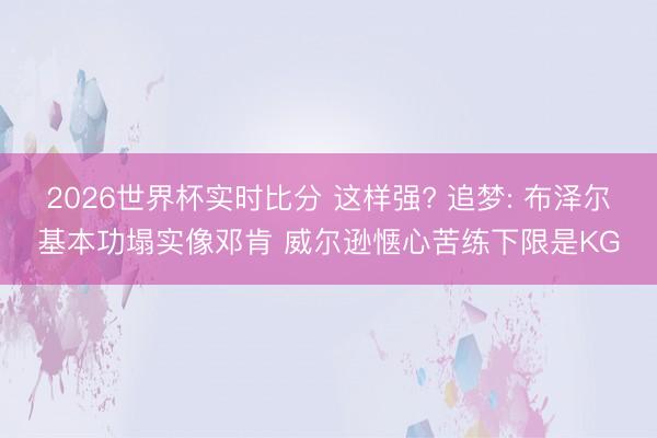 2026世界杯实时比分 这样强? 追梦: 布泽尔基本功塌实像邓肯 威尔逊惬心苦练下限是KG