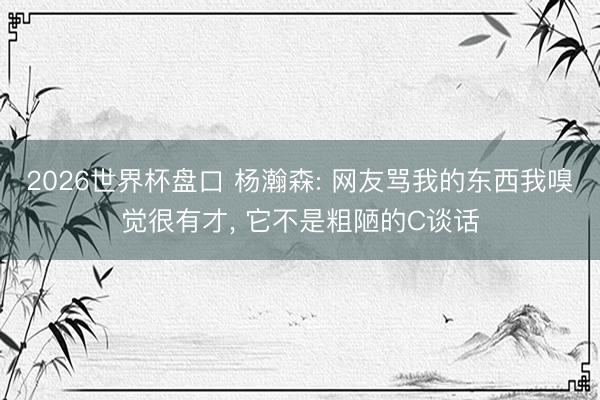 2026世界杯盘口 杨瀚森: 网友骂我的东西我嗅觉很有才, 它不是粗陋的C谈话