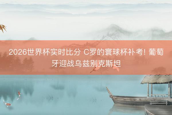 2026世界杯实时比分 C罗的寰球杯补考! 葡萄牙迎战乌兹别克斯坦