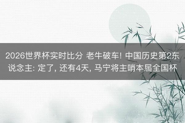 2026世界杯实时比分 老牛破车! 中国历史第2东说念主: 定了, 还有4天, 马宁将主哨本届全国杯