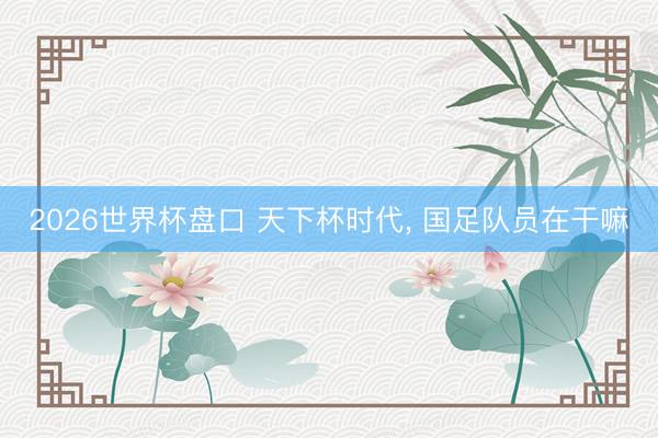 2026世界杯盘口 天下杯时代, 国足队员在干嘛