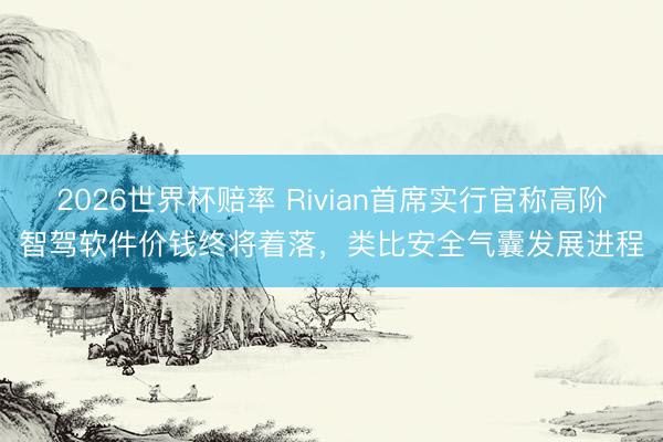 2026世界杯赔率 Rivian首席实行官称高阶智驾软件价钱终将着落,类比安全气囊发展进程
