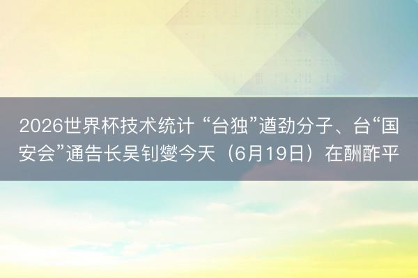 2026世界杯技术统计 “台独”遒劲分子、台“国安会”通告长吴钊燮今天(6月19日)在酬酢平