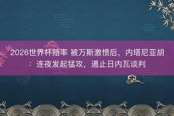 2026世界杯赔率 被万斯激愤后，内塔尼亚胡：连夜发起猛攻，遏止日内瓦谈判