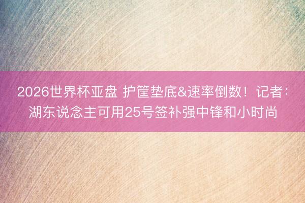 2026世界杯亚盘 护筐垫底&速率倒数!记者:湖东说念主可用25号签补强中锋和小时尚