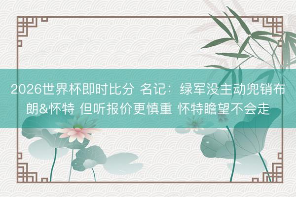 2026世界杯即时比分 名记:绿军没主动兜销布朗&怀特 但听报价更慎重 怀特瞻望不会走